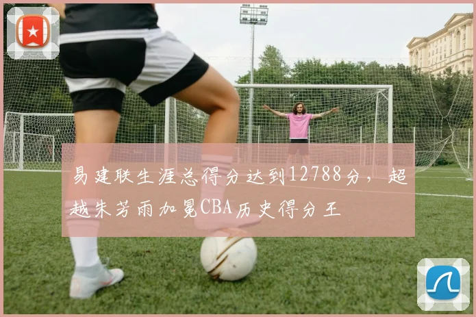 易建联生涯总得分达到12788分,超越朱芳雨加冕CBA历史得分王