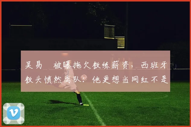 吴易昺被曝拖欠教练薪资，西班牙教头愤然离队：他更想当网红不是球员