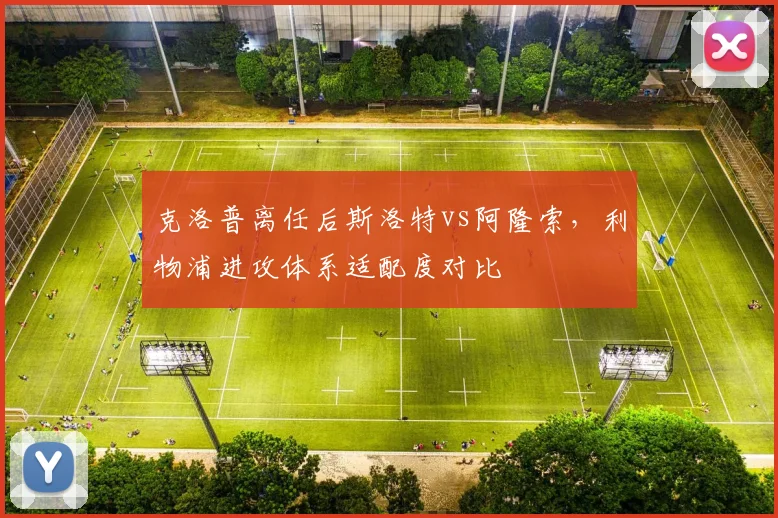 克洛普离任后斯洛特vs阿隆索,利物浦进攻体系适配度对比