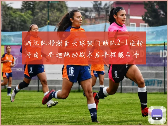 浙江队穆谢奎头球破门助队2-1逆转河南,乔迪跑动战术后半程能否冲进亚冠区?