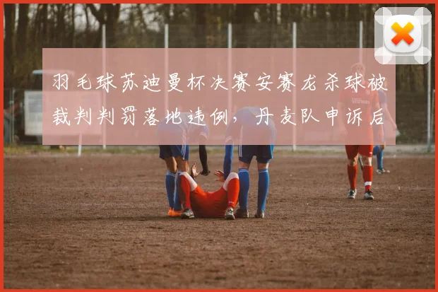 羽毛球苏迪曼杯决赛安赛龙杀球被裁判判罚落地违例,丹麦队申诉后遭世界羽联驳回