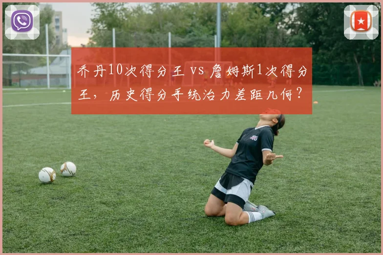 乔丹10次得分王 vs 詹姆斯1次得分王,历史得分手统治力差距几何?