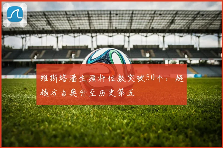 维斯塔潘生涯杆位数突破50个,超越方吉奥升至历史第五