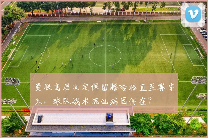 曼联高层决定保留滕哈格直至赛季末,球队战术混乱病因何在?