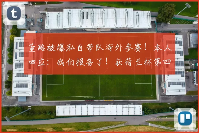 董路被爆私自带队海外参赛!本人回应:我们报备了!获荷兰杯第四